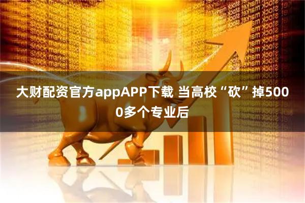 大财配资官方appAPP下载 当高校“砍”掉5000多个专业后